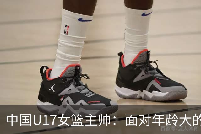 中国U17女篮主帅：面对年龄大的职业俱乐部 队员们打出了团队篮球